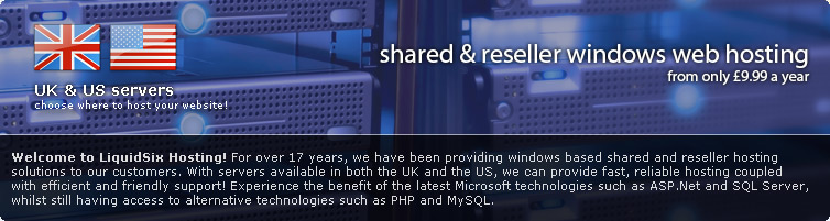 Welcome to LiquidSix Hosting! For over 7 years, we have been providing windows based shared and reseller hosting solutions to our customers. With servers available in both the UK and the US, we can provide fast, reliable hosting coupled with efficient and friendly support! Experience the benefit of the latest Microsoft technologies such as ASP.Net 4.0 and SQL Server 2012, whilst still having access to alternative technologies such as PHP and MySQL.